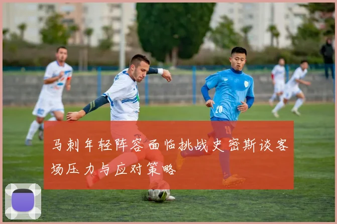 马刺年轻阵容面临挑战史密斯谈客场压力与应对策略