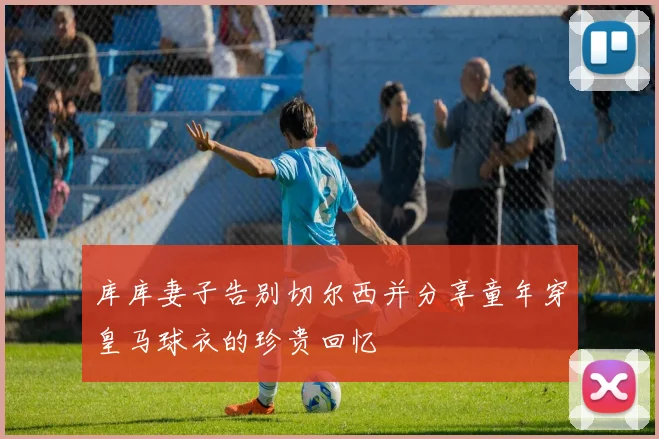库库妻子告别切尔西并分享童年穿皇马球衣的珍贵回忆