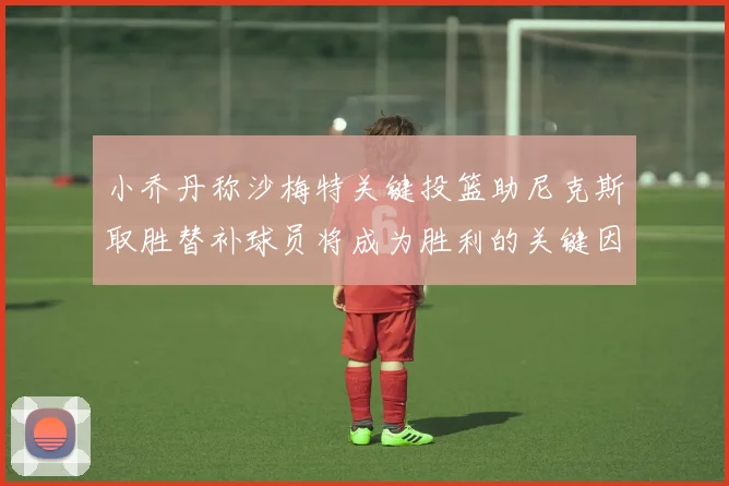 小乔丹称沙梅特关键投篮助尼克斯取胜替补球员将成为胜利的关键因素