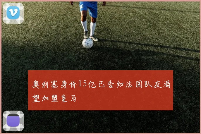 奥利塞身价15亿已告知法国队友渴望加盟皇马