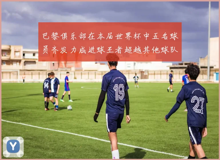 巴黎俱乐部在本届世界杯中五名球员齐发力成进球王者超越其他球队