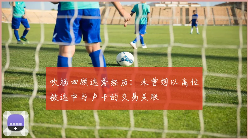 吹杨回顾选秀经历：未曾想以高位被选中与卢卡的交易关联