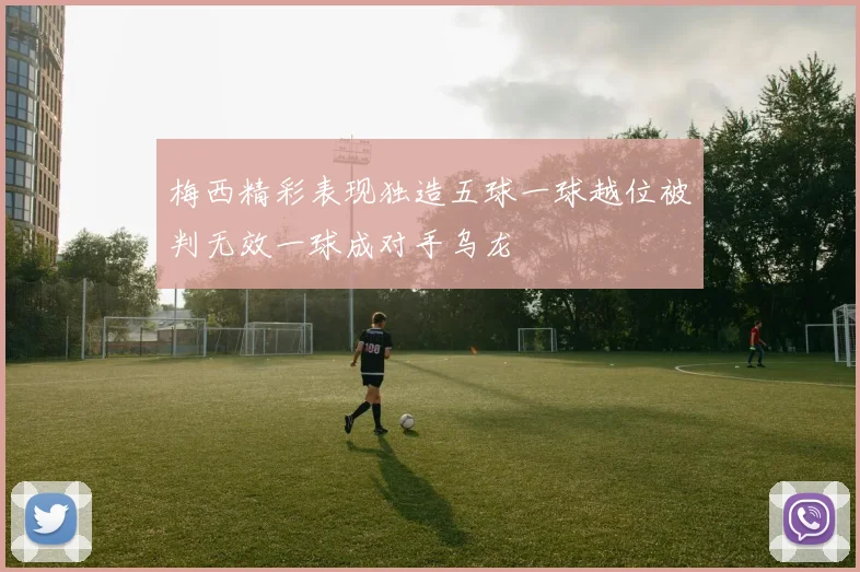 梅西精彩表现独造五球一球越位被判无效一球成对手乌龙