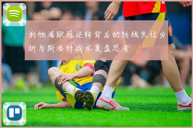 利物浦欧冠逆转背后的防线失位分析与斯洛特战术复盘思考