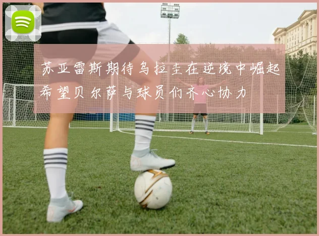 苏亚雷斯期待乌拉圭在逆境中崛起希望贝尔萨与球员们齐心协力