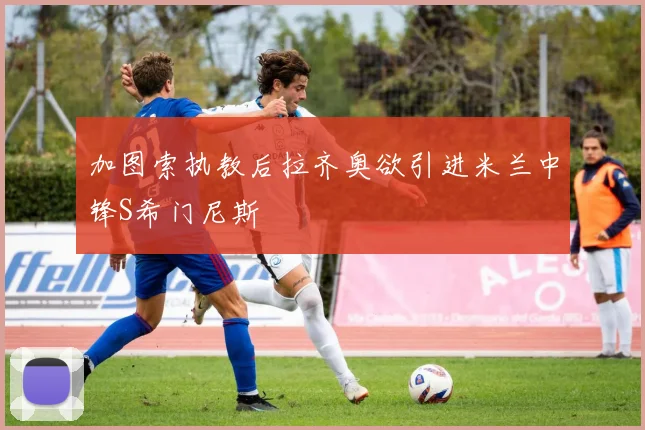 加图索执教后拉齐奥欲引进米兰中锋S希门尼斯