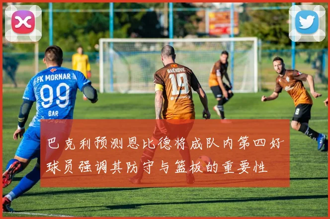 巴克利预测恩比德将成队内第四好球员强调其防守与篮板的重要性