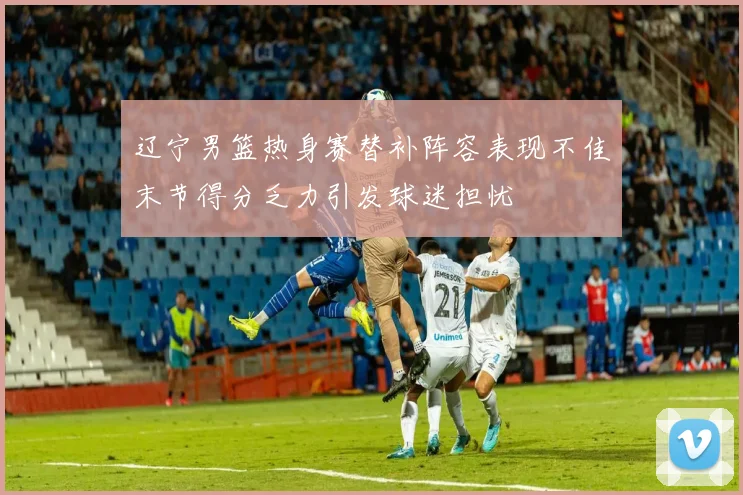 辽宁男篮热身赛替补阵容表现不佳末节得分乏力引发球迷担忧