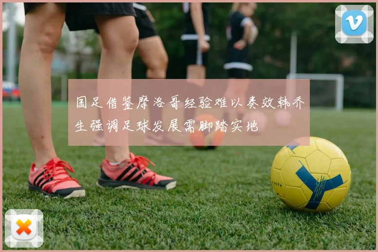 国足借鉴摩洛哥经验难以奏效韩乔生强调足球发展需脚踏实地