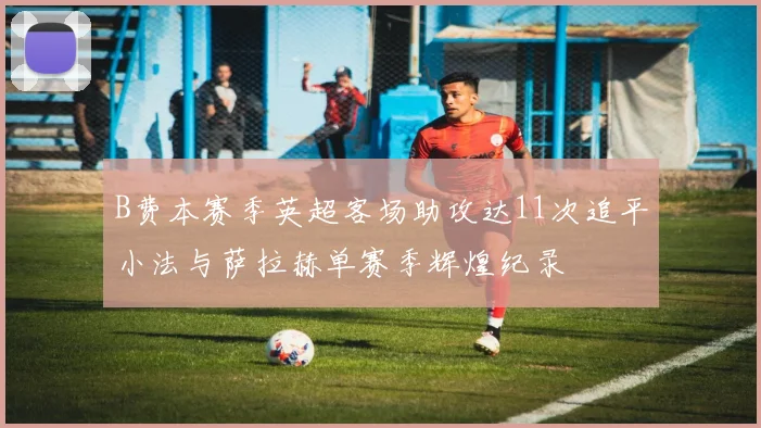 B费本赛季英超客场助攻达11次追平小法与萨拉赫单赛季辉煌纪录
