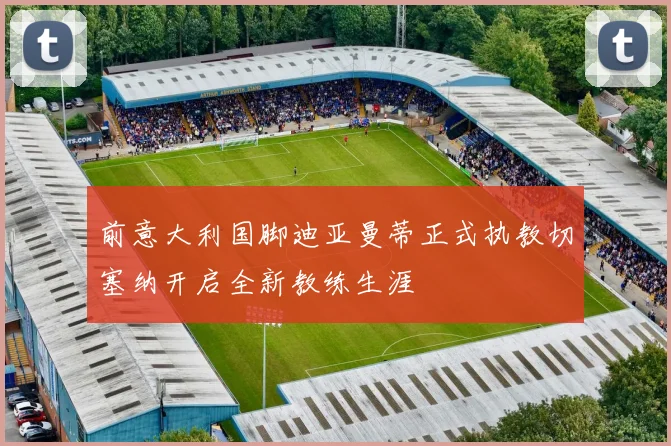 前意大利国脚迪亚曼蒂正式执教切塞纳开启全新教练生涯