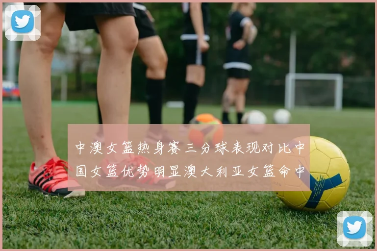 中澳女篮热身赛三分球表现对比中国女篮优势明显澳大利亚女篮命中率低下