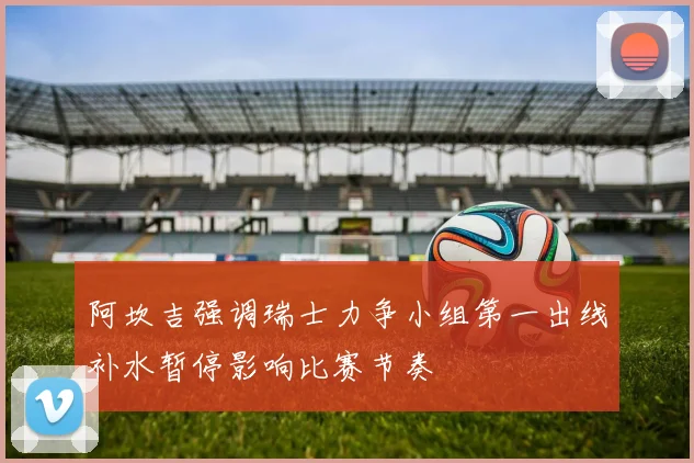阿坎吉强调瑞士力争小组第一出线补水暂停影响比赛节奏