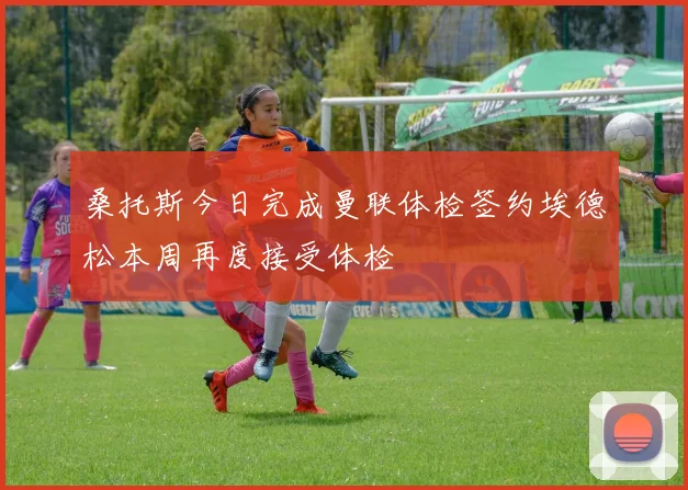 桑托斯今日完成曼联体检签约埃德松本周再度接受体检