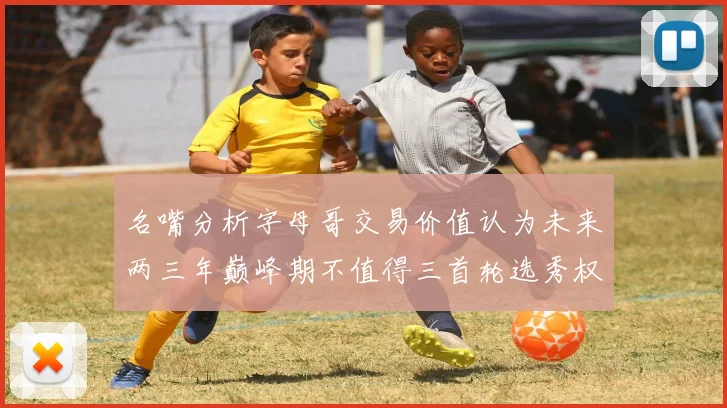 名嘴分析字母哥交易价值认为未来两三年巅峰期不值得三首轮选秀权