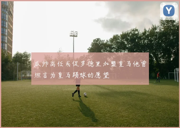瓜帅离任或促罗德里加盟皇马他曾坦言为皇马踢球的愿望