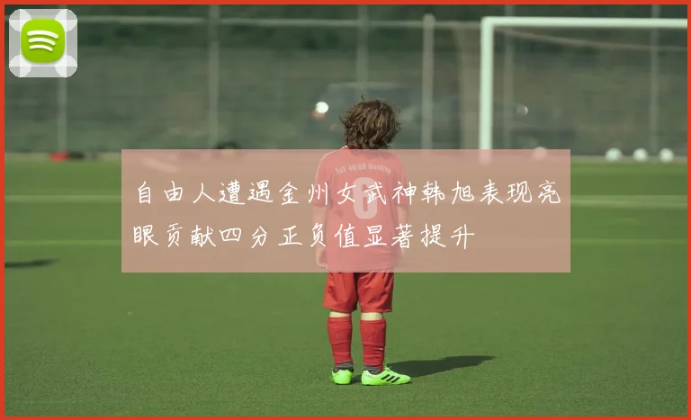 自由人遭遇金州女武神韩旭表现亮眼贡献四分正负值显著提升
