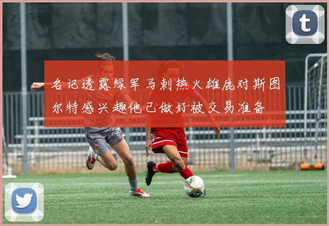 名记透露绿军马刺热火雄鹿对斯图尔特感兴趣他已做好被交易准备