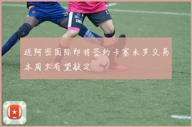 迈阿密国际即将签约卡塞米罗交易本周末有望敲定