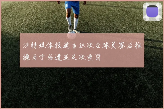 沙特媒体报道吉达联合球员赛后推搡马宁或遭亚足联重罚