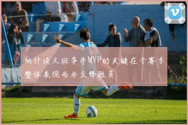 纳什谈文班争夺MVP的关键在于赛季整体表现而非交锋胜负
