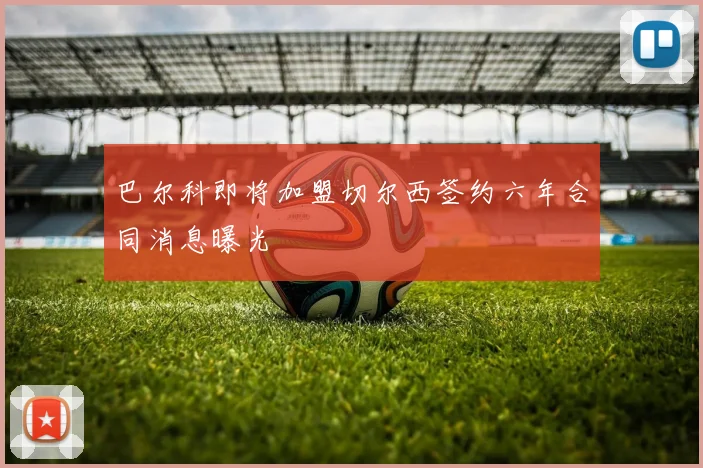 巴尔科即将加盟切尔西签约六年合同消息曝光